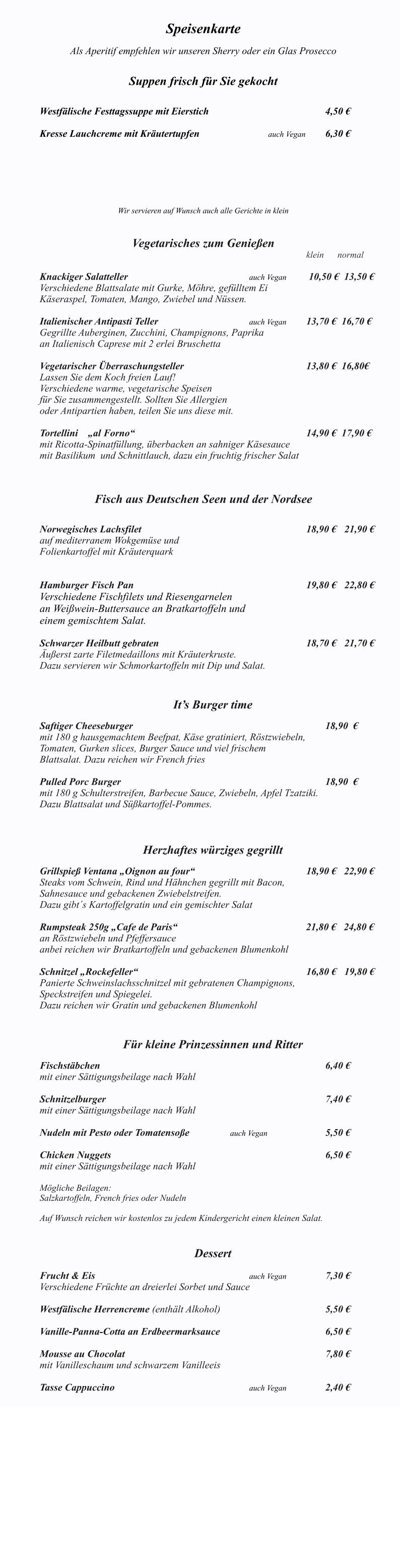 Das Ventana ist monta Speisenkarte  Als Aperitif empfehlen wir unseren Sherry oder ein Glas Prosecco   Suppen frisch für Sie gekocht   		 Westfälische Festtagssuppe mit Eierstich	              					4,50 €  Kresse Lauchcreme mit Kräutertupfen			  	auch Vegan 	6,30 €   	   	 Wir servieren auf Wunsch auch alle Gerichte in klein   Vegetarisches zum Genießen klein      normal   Knackiger Salatteller     						auch Vegan 	 10,50 €  13,50 € Verschiedene Blattsalate mit Gurke, Möhre, gefülltem Ei  Käseraspel, Tomaten, Mango, Zwiebel und Nüssen. 		 Italienischer Antipasti Teller					auch Vegan 	13,70 €  16,70 € Gegrillte Auberginen, Zucchini, Champignons, Paprika  an Italienisch Caprese mit 2 erlei Bruschetta  Vegetarischer Überraschungsteller							13,80 €  16,80€ Lassen Sie dem Koch freien Lauf! Verschiedene warme, vegetarische Speisen  für Sie zusammengestellt. Sollten Sie Allergien  oder Antipartien haben, teilen Sie uns diese mit.  Tortellini    „al Forno“								      		14,90 €  17,90 €   mit Ricotta-Spinatfüllung, überbacken an sahniger Käsesauce  mit Basilikum  und Schnittlauch, dazu ein fruchtig frischer Salat    Fisch aus Deutschen Seen und der Nordsee  	            Norwegisches Lachsfilet  									18,90 € 	21,90 € auf mediterranem Wokgemüse und  Folienkartoffel mit Kräuterquark     Hamburger Fisch Pan 									19,80 €  	22,80 € Verschiedene Fischfilets und Riesengarnelen  an Weißwein-Buttersauce an Bratkartoffeln und einem gemischtem Salat.   Schwarzer Heilbutt gebraten			     					18,70 €  	21,70 € Äußerst zarte Filetmedaillons mit Kräuterkruste. Dazu servieren wir Schmorkartoffeln mit Dip und Salat.   It’s Burger time  Saftiger Cheeseburger  										18,90  €	 mit 180 g hausgemachtem Beefpat, Käse gratiniert, Röstzwiebeln,  Tomaten, Gurken slices, Burger Sauce und viel frischem  Blattsalat. Dazu reichen wir French fries						  Pulled Porc Burger  											18,90  € mit 180 g Schulterstreifen, Barbecue Sauce, Zwiebeln, Apfel Tzatziki. Dazu Blattsalat und Süßkartoffel-Pommes.     Herzhaftes würziges gegrillt                 	 Grillspieß Ventana „Oignon au four“						18,90 €   22,90 € Steaks vom Schwein, Rind und Hähnchen gegrillt mit Bacon, Sahnesauce und gebackenen Zwiebelstreifen. Dazu gibt´s Kartoffelgratin und ein gemischter Salat  Rumpsteak 250g „Cafe de Paris“ 					               21,80 €   24,80 € an Röstzwiebeln und Pfeffersauce anbei reichen wir Bratkartoffeln und gebackenen Blumenkohl  Schnitzel „Rockefeller“ 									16,80 € 	19,80 € Panierte Schweinslachsschnitzel mit gebratenen Champignons, Speckstreifen und Spiegelei.  Dazu reichen wir Gratin und gebackenen Blumenkohl    Für kleine Prinzessinnen und Ritter  Fischstäbchen  												6,40 € mit einer Sättigungsbeilage nach Wahl  Schnitzelburger  												7,40 € mit einer Sättigungsbeilage nach Wahl  Nudeln mit Pesto oder Tomatensoße			auch Vegan				5,50 €  Chicken Nuggets   		     						 			6,50 € mit einer Sättigungsbeilage nach Wahl  Mögliche Beilagen: Salzkartoffeln, French fries oder Nudeln  Auf Wunsch reichen wir kostenlos zu jedem Kindergericht einen kleinen Salat.   Dessert  Frucht & Eis   								auch Vegan			7,30 € Verschiedene Früchte an dreierlei Sorbet und Sauce  Westfälische Herrencreme (enthält Alkohol)    					5,50 €  Vanille-Panna-Cotta an Erdbeermarksauce 						6,50 €  Mousse au Chocolat 											7,80 €  mit Vanilleschaum und schwarzem Vanilleeis  Tasse Cappuccino								auch Vegan			2,40 €